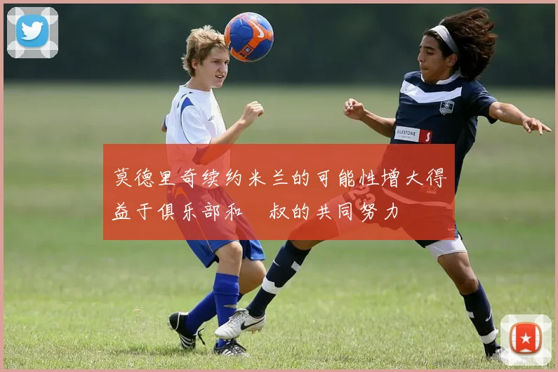 莫德里奇续约米兰的可能性增大得益于俱乐部和囧叔的共同努力