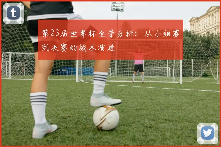 第23届世界杯全景分析：从小组赛到决赛的战术演进