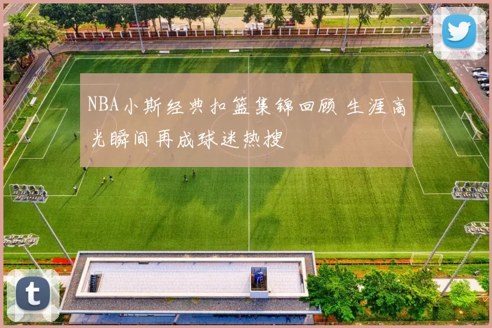 NBA小斯经典扣篮集锦回顾 生涯高光瞬间再成球迷热搜