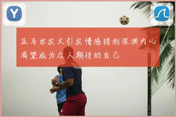 亚马尔发文引发情感猜测深渊内心渴望成为众人期待的自己