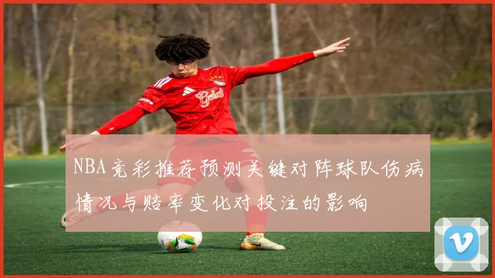 NBA竞彩推荐预测关键对阵球队伤病情况与赔率变化对投注的影响