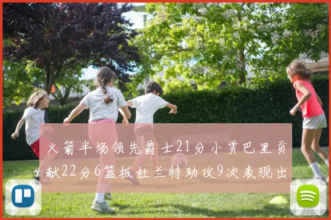 火箭半场领先爵士21分小贾巴里贡献22分6篮板杜兰特助攻9次表现出色