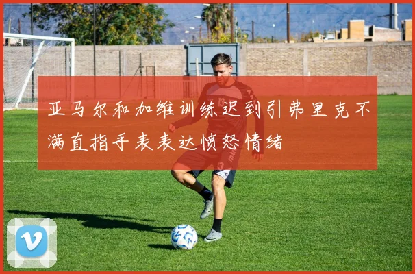 亚马尔和加维训练迟到引弗里克不满直指手表表达愤怒情绪