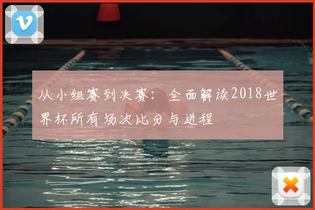 从小组赛到决赛:全面解读2018世界杯所有场次比分与进程