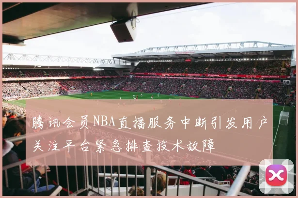 腾讯会员NBA直播服务中断引发用户关注平台紧急排查技术故障