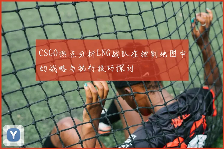 CSGO热点分析LNG战队在控制地图中的战略与执行技巧探讨