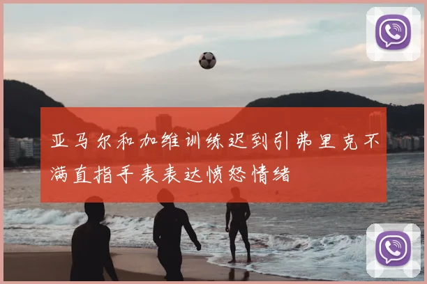 亚马尔和加维训练迟到引弗里克不满直指手表表达愤怒情绪