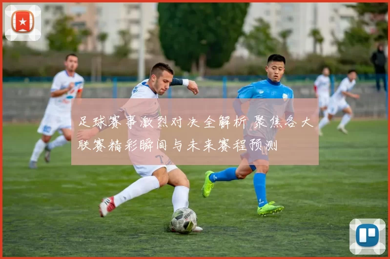 足球赛事激烈对决全解析 聚焦各大联赛精彩瞬间与未来赛程预测