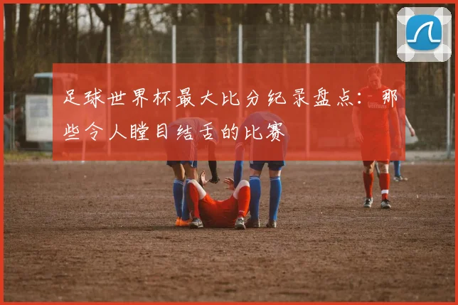 足球世界杯最大比分纪录盘点:那些令人瞠目结舌的比赛