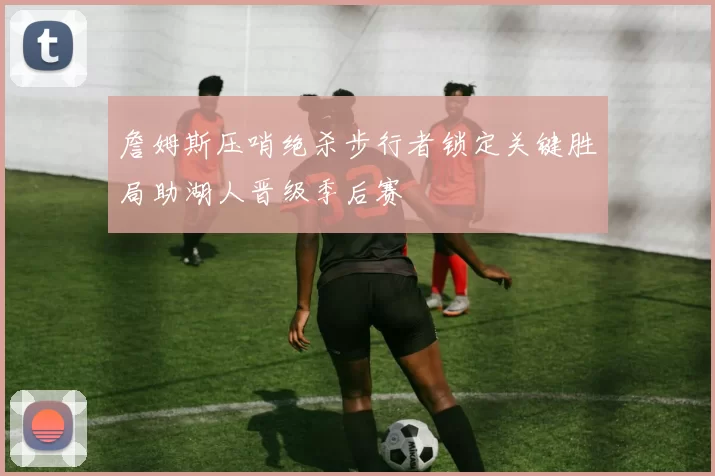 詹姆斯压哨绝杀步行者锁定关键胜局助湖人晋级季后赛