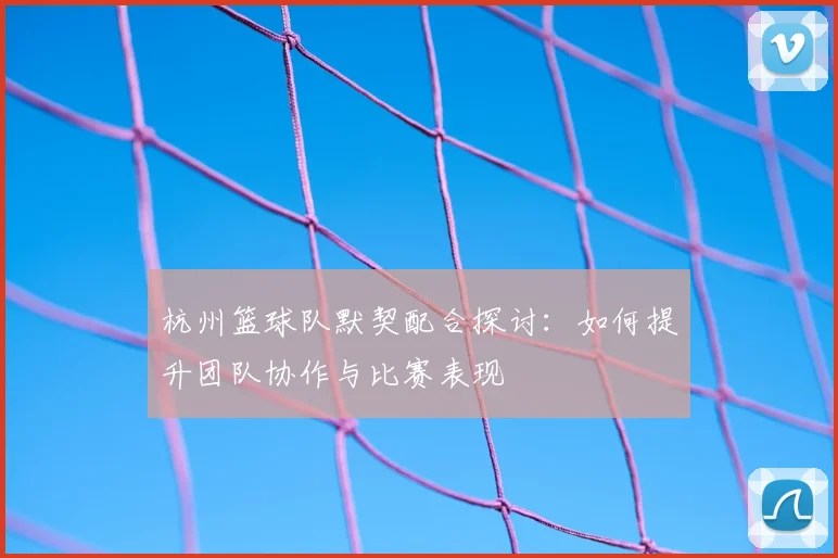杭州篮球队默契配合探讨：如何提升团队协作与比赛表现