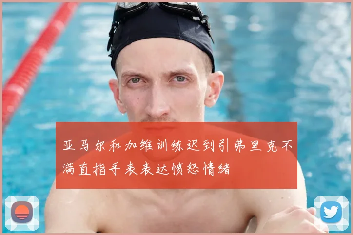 亚马尔和加维训练迟到引弗里克不满直指手表表达愤怒情绪