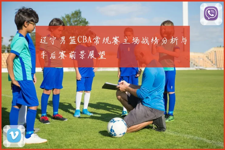 辽宁男篮CBA常规赛主场战绩分析与季后赛前景展望