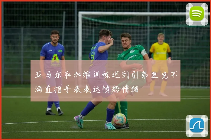 亚马尔和加维训练迟到引弗里克不满直指手表表达愤怒情绪