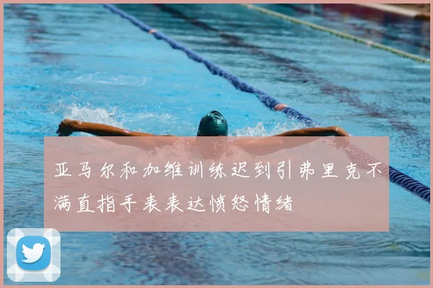 亚马尔和加维训练迟到引弗里克不满直指手表表达愤怒情绪