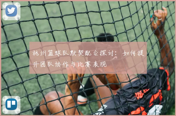 杭州篮球队默契配合探讨：如何提升团队协作与比赛表现