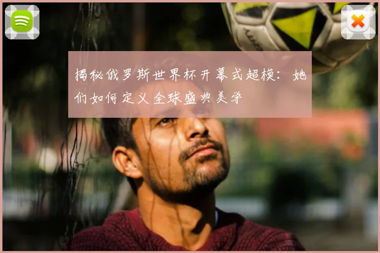 揭秘俄罗斯世界杯开幕式超模:她们如何定义全球盛典美学