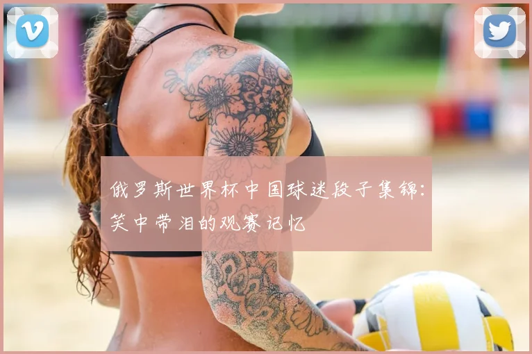 俄罗斯世界杯中国球迷段子集锦：笑中带泪的观赛记忆