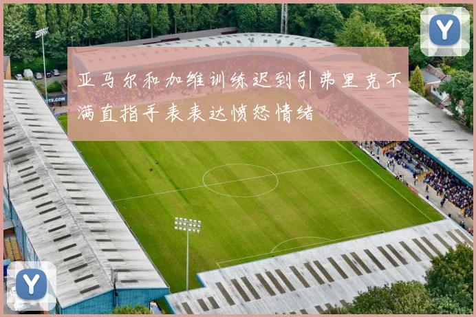 亚马尔和加维训练迟到引弗里克不满直指手表表达愤怒情绪